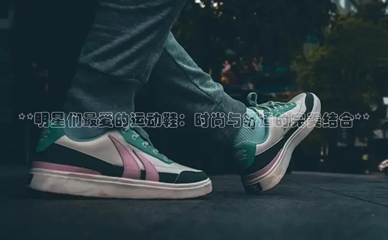 米兰体育下载地址百度搜索资源平台**明星们最爱的运动鞋：时尚与舒适的完美结合**