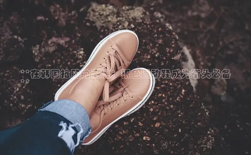 米兰app官网登录京东**在韩国抢购的潮流：银色运动鞋成为街头必备
**