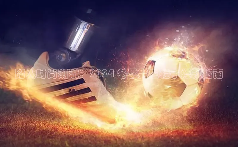 米兰app官网下载安装百度 H5踏入时尚潮流：2024 冬季男生鞋子爆款指南