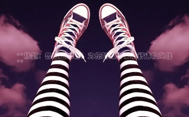 米兰app官网登录入口APP下载百度手机助手**标题：鲁班运动鞋：为您的双脚带来舒适和风格
**